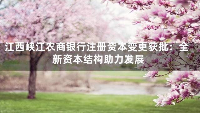 江西峡江农商银行注册资本变更获批：全新资本结构助力发展