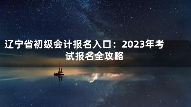 辽宁省初级会计报名入口：2023年考试报名全攻略