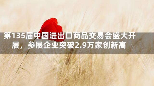 第135届中国进出口商品交易会盛大开展，参展企业突破2.9万家创新高