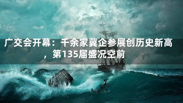 广交会开幕：千余家冀企参展创历史新高，第135届盛况空前