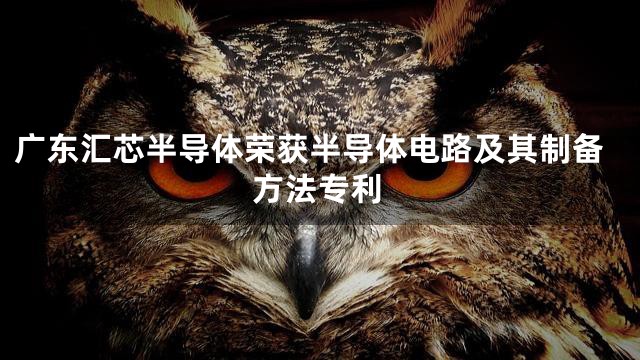 广东汇芯半导体荣获半导体电路及其制备方法专利