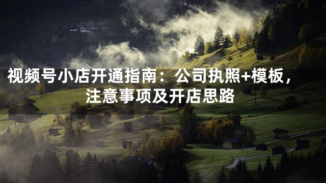 视频号小店开通指南：公司执照+模板，注意事项及开店思路