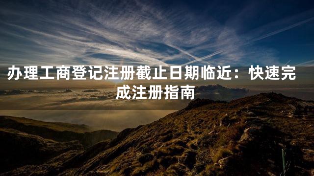 办理工商登记注册截止日期临近：快速完成注册指南