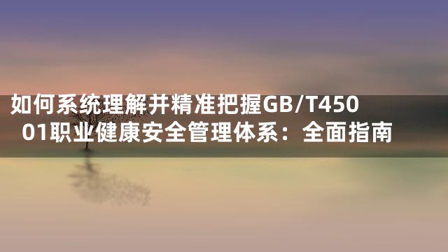 如何系统理解并精准把握GB/T45001职业健康安全管理体系：全面指南