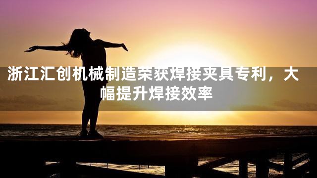 浙江汇创机械制造荣获焊接夹具专利，大幅提升焊接效率