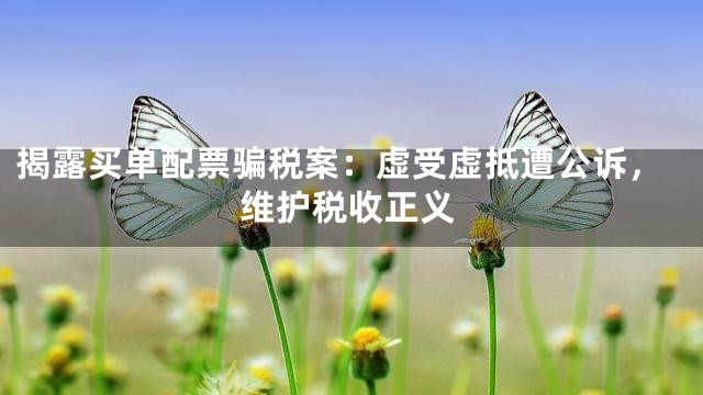 揭露买单配票骗税案：虚受虚抵遭公诉，维护税收正义