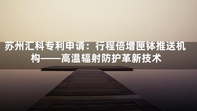 苏州汇科专利申请：行程倍增匣钵推送机构——高温辐射防护革新技术