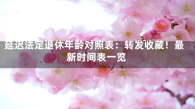 延迟法定退休年龄对照表：转发收藏！最新时间表一览
