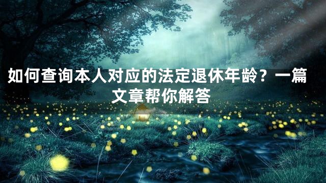 如何查询本人对应的法定退休年龄？一篇文章帮你解答