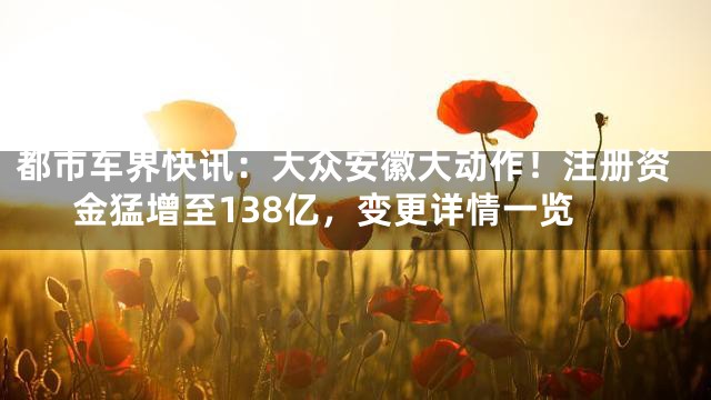 都市车界快讯：大众安徽大动作！注册资金猛增至138亿，变更详情一览