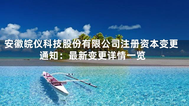 安徽皖仪科技股份有限公司注册资本变更通知：最新变更详情一览