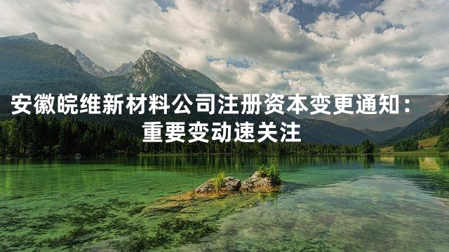 安徽皖维新材料公司注册资本变更通知：重要变动速关注