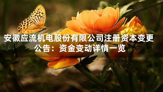 安徽应流机电股份有限公司注册资本变更公告：资金变动详情一览