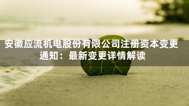 安徽应流机电股份有限公司注册资本变更通知：最新变更详情解读
