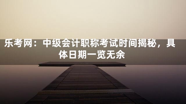 乐考网：中级会计职称考试时间揭秘，具体日期一览无余