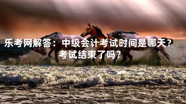 乐考网解答：中级会计考试时间是哪天？考试结束了吗？