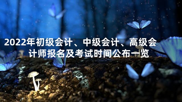 2022年初级会计、中级会计、高级会计师报名及考试时间公布一览