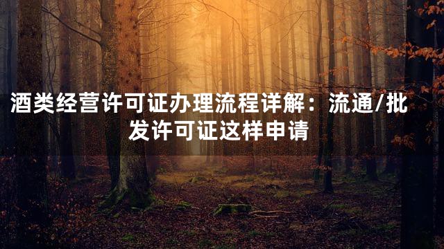 酒类经营许可证办理流程详解：流通/批发许可证这样申请