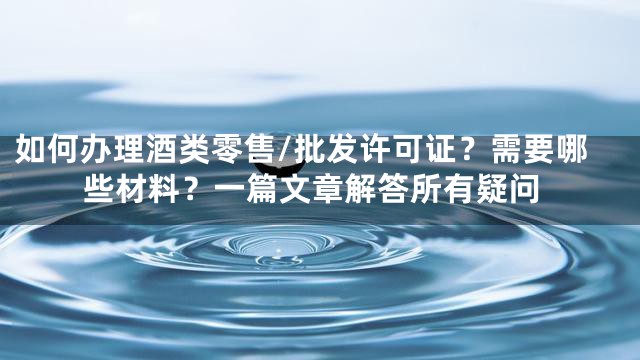 如何办理酒类零售/批发许可证？需要哪些材料？一篇文章解答所有疑问