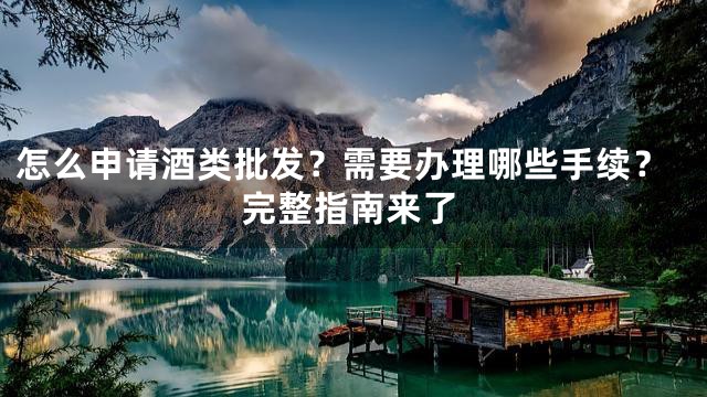 怎么申请酒类批发？需要办理哪些手续？完整指南来了