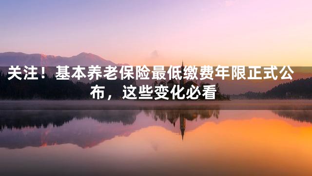 关注！基本养老保险最低缴费年限正式公布，这些变化必看
