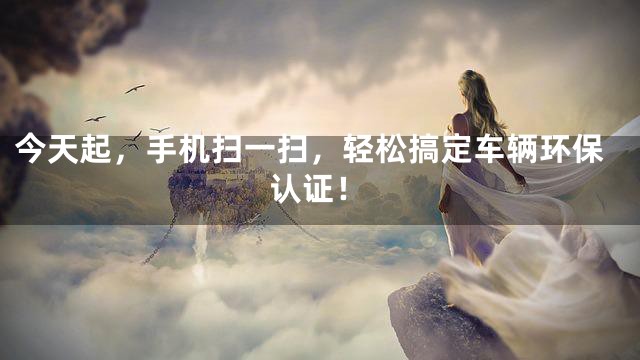 今天起，手机扫一扫，轻松搞定车辆环保认证！