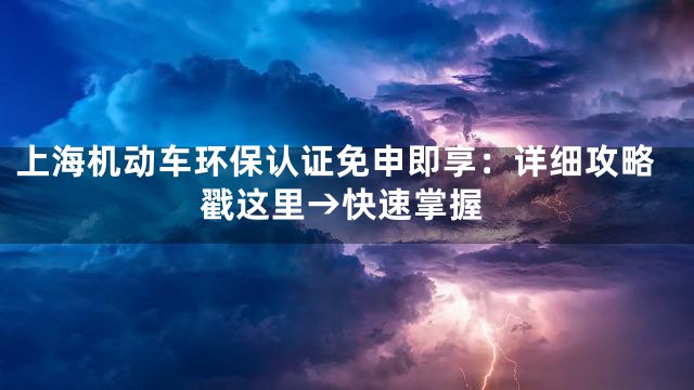 上海机动车环保认证免申即享：详细攻略戳这里→快速掌握