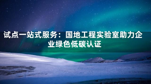 试点一站式服务：国地工程实验室助力企业绿色低碳认证