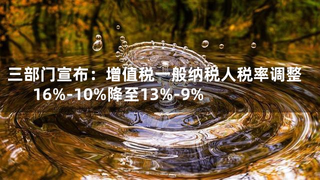 三部门宣布：增值税一般纳税人税率调整16%-10%降至13%-9%