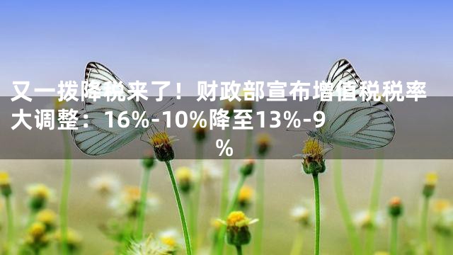又一拨降税来了！财政部宣布增值税税率大调整：16%-10%降至13%-9%