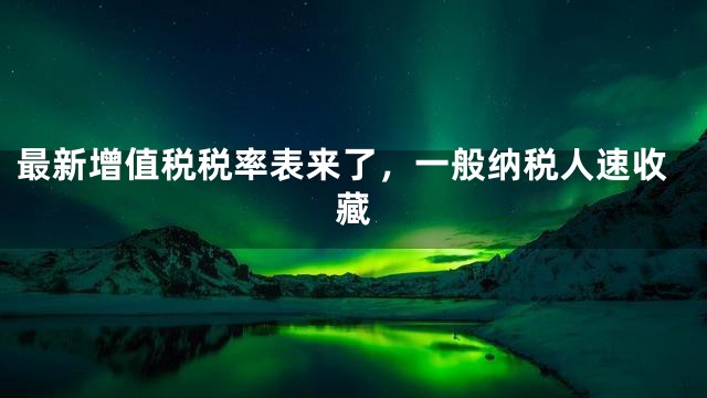 最新增值税税率表来了，一般纳税人速收藏