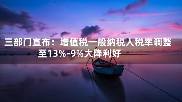 三部门宣布：增值税一般纳税人税率调整至13%-9%大降利好