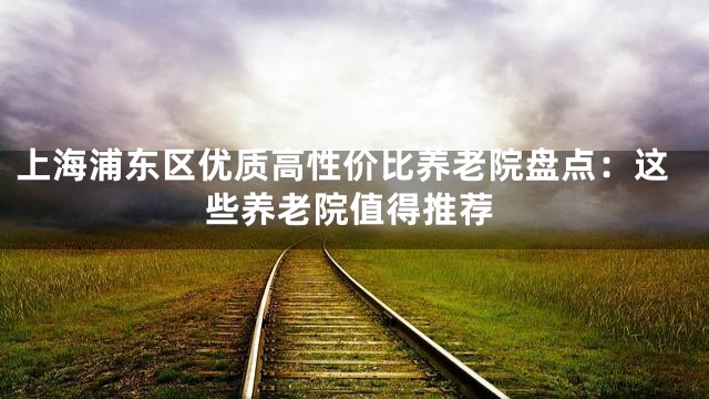 上海浦东区优质高性价比养老院盘点：这些养老院值得推荐