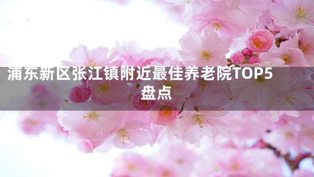 浦东新区张江镇附近最佳养老院TOP5盘点