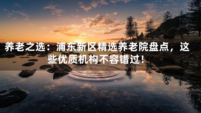 养老之选：浦东新区精选养老院盘点，这些优质机构不容错过！