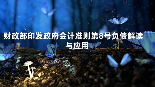 财政部印发政府会计准则第8号负债解读与应用