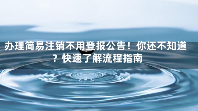 办理简易注销不用登报公告！你还不知道？快速了解流程指南