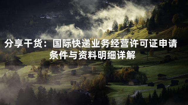 分享干货：国际快递业务经营许可证申请条件与资料明细详解