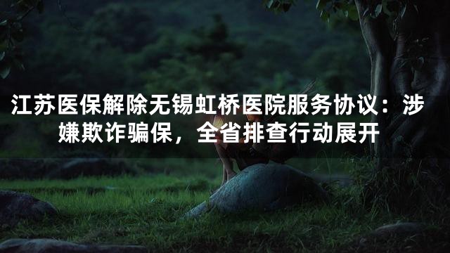 江苏医保解除无锡虹桥医院服务协议：涉嫌欺诈骗保，全省排查行动展开
