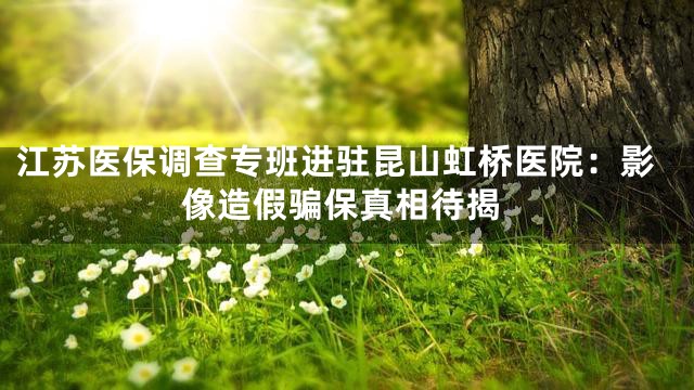江苏医保调查专班进驻昆山虹桥医院：影像造假骗保真相待揭