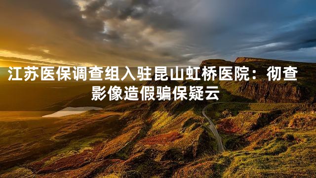 江苏医保调查组入驻昆山虹桥医院：彻查影像造假骗保疑云