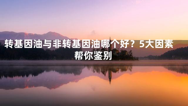 转基因油与非转基因油哪个好？5大因素帮你鉴别