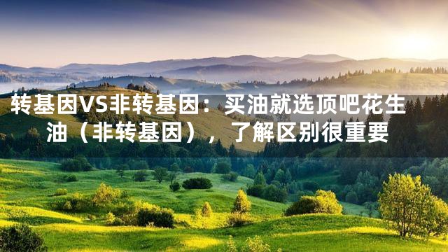 转基因VS非转基因：买油就选顶吧花生油（非转基因），了解区别很重要