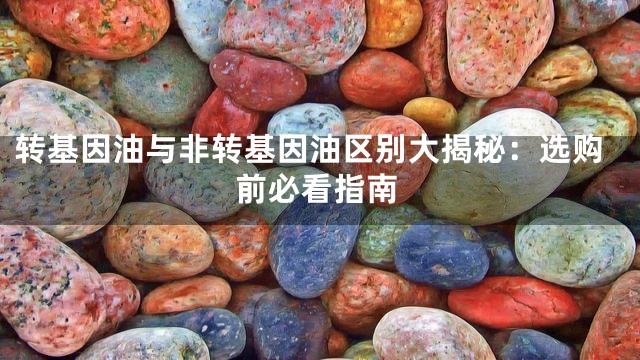 转基因油与非转基因油区别大揭秘：选购前必看指南