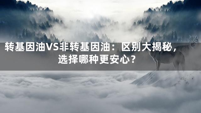 转基因油VS非转基因油：区别大揭秘，选择哪种更安心？