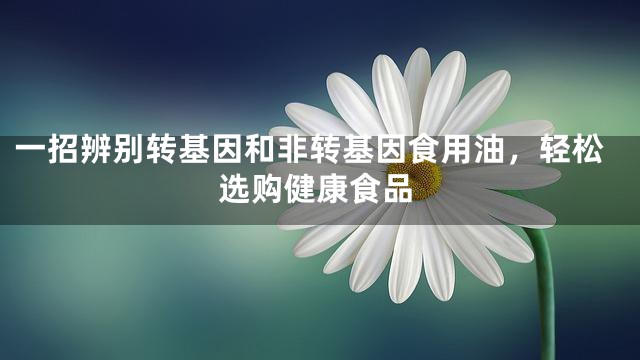 一招辨别转基因和非转基因食用油，轻松选购健康食品