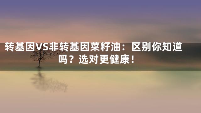 转基因VS非转基因菜籽油：区别你知道吗？选对更健康！