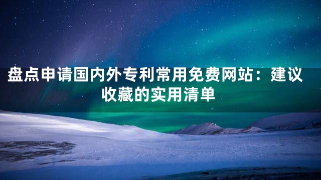 盘点申请国内外专利常用免费网站：建议收藏的实用清单