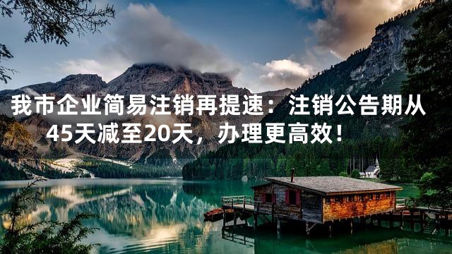 我市企业简易注销再提速：注销公告期从45天减至20天，办理更高效！