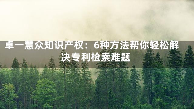 卓一慧众知识产权：6种方法帮你轻松解决专利检索难题